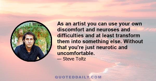 As an artist you can use your own discomfort and neuroses and difficulties and at least transform them into something else. Without that you're just neurotic and uncomfortable.