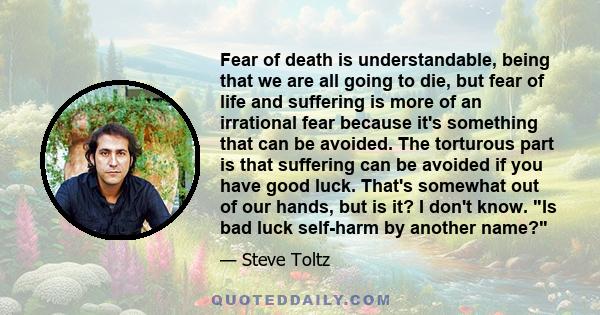 Fear of death is understandable, being that we are all going to die, but fear of life and suffering is more of an irrational fear because it's something that can be avoided. The torturous part is that suffering can be