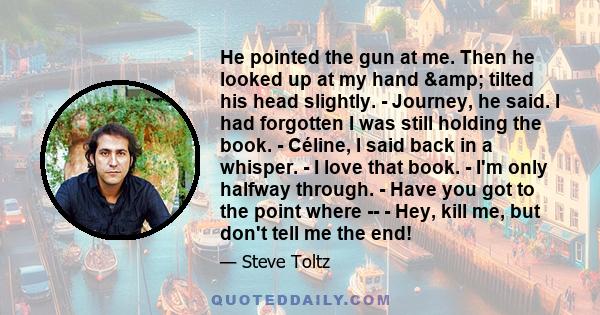 He pointed the gun at me. Then he looked up at my hand & tilted his head slightly. - Journey, he said. I had forgotten I was still holding the book. - Céline, I said back in a whisper. - I love that book. - I'm only 