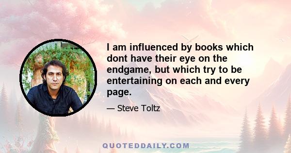 I am influenced by books which dont have their eye on the endgame, but which try to be entertaining on each and every page.