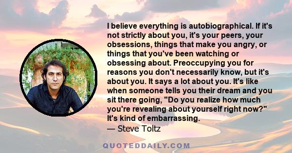 I believe everything is autobiographical. If it's not strictly about you, it's your peers, your obsessions, things that make you angry, or things that you've been watching or obsessing about. Preoccupying you for