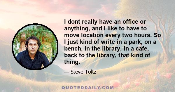 I dont really have an office or anything, and I like to have to move location every two hours. So I just kind of write in a park, on a bench, in the library, in a cafe, back to the library, that kind of thing.