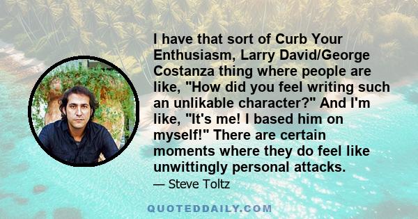 I have that sort of Curb Your Enthusiasm, Larry David/George Costanza thing where people are like, How did you feel writing such an unlikable character? And I'm like, It's me! I based him on myself! There are certain