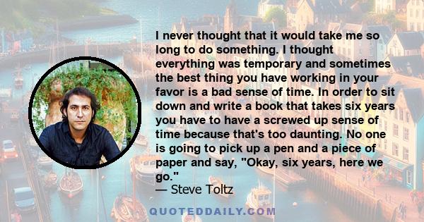 I never thought that it would take me so long to do something. I thought everything was temporary and sometimes the best thing you have working in your favor is a bad sense of time. In order to sit down and write a book 