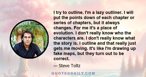 I try to outline. I'm a lazy outliner. I will put the points down of each chapter or series of chapters, but it always changes. For me it's a place of evolution. I don't really know who the characters are. I don't