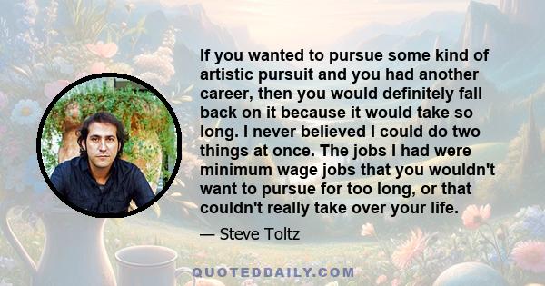 If you wanted to pursue some kind of artistic pursuit and you had another career, then you would definitely fall back on it because it would take so long. I never believed I could do two things at once. The jobs I had