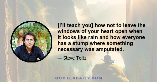 [I'll teach you] how not to leave the windows of your heart open when it looks like rain and how everyone has a stump where something necessary was amputated.