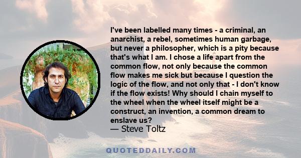 I've been labelled many times - a criminal, an anarchist, a rebel, sometimes human garbage, but never a philosopher, which is a pity because that's what I am. I chose a life apart from the common flow, not only because