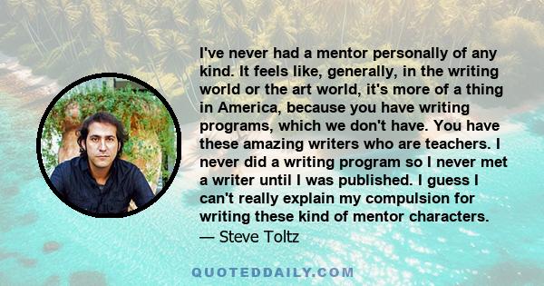 I've never had a mentor personally of any kind. It feels like, generally, in the writing world or the art world, it's more of a thing in America, because you have writing programs, which we don't have. You have these