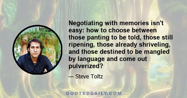 Negotiating with memories isn't easy: how to choose between those panting to be told, those still ripening, those already shriveling, and those destined to be mangled by language and come out pulverized?