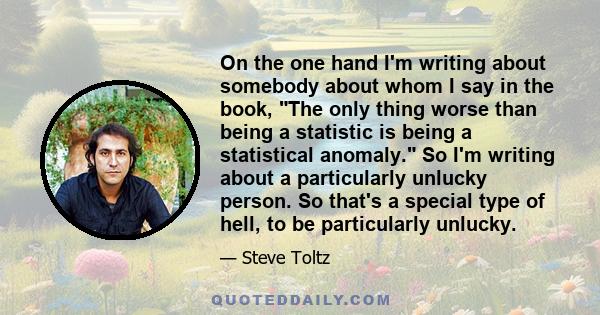 On the one hand I'm writing about somebody about whom I say in the book, The only thing worse than being a statistic is being a statistical anomaly. So I'm writing about a particularly unlucky person. So that's a