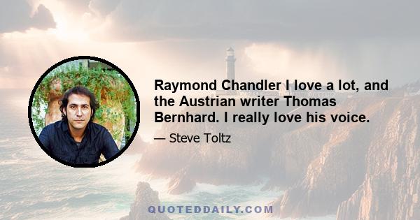 Raymond Chandler I love a lot, and the Austrian writer Thomas Bernhard. I really love his voice.