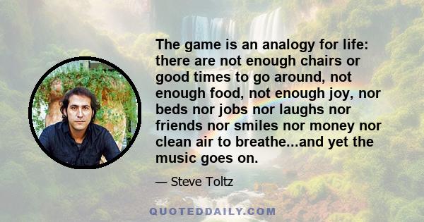 The game is an analogy for life: there are not enough chairs or good times to go around, not enough food, not enough joy, nor beds nor jobs nor laughs nor friends nor smiles nor money nor clean air to breathe...and yet