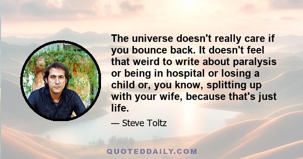 The universe doesn't really care if you bounce back. It doesn't feel that weird to write about paralysis or being in hospital or losing a child or, you know, splitting up with your wife, because that's just life.