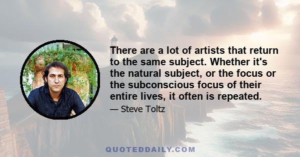 There are a lot of artists that return to the same subject. Whether it's the natural subject, or the focus or the subconscious focus of their entire lives, it often is repeated.