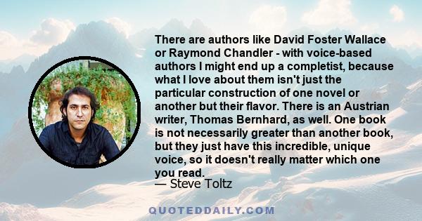 There are authors like David Foster Wallace or Raymond Chandler - with voice-based authors I might end up a completist, because what I love about them isn't just the particular construction of one novel or another but