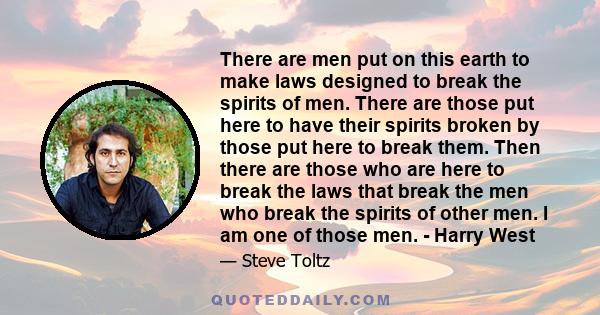 There are men put on this earth to make laws designed to break the spirits of men. There are those put here to have their spirits broken by those put here to break them. Then there are those who are here to break the