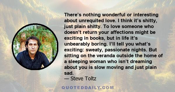 There’s nothing wonderful or interesting about unrequited love. I think it’s shitty, just plain shitty. To love someone who doesn’t return your affections might be exciting in books, but in life it’s unbearably boring.