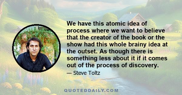 We have this atomic idea of process where we want to believe that the creator of the book or the show had this whole brainy idea at the outset. As though there is something less about it if it comes out of the process