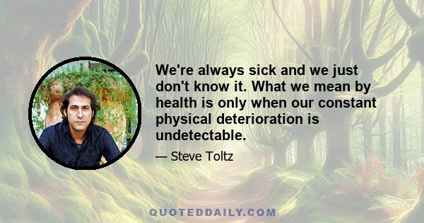 We're always sick and we just don't know it. What we mean by health is only when our constant physical deterioration is undetectable.