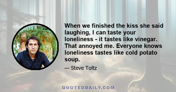 When we finished the kiss she said laughing, I can taste your loneliness - it tastes like vinegar. That annoyed me. Everyone knows loneliness tastes like cold potato soup.