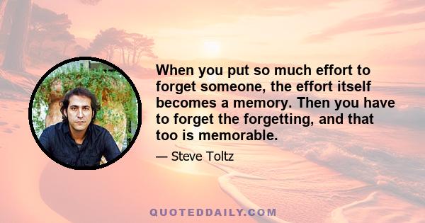 When you put so much effort to forget someone, the effort itself becomes a memory. Then you have to forget the forgetting, and that too is memorable.