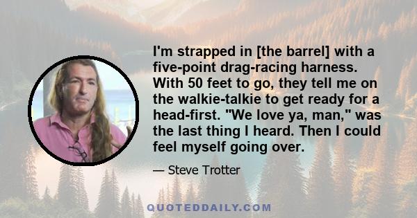 I'm strapped in [the barrel] with a five-point drag-racing harness. With 50 feet to go, they tell me on the walkie-talkie to get ready for a head-first. We love ya, man, was the last thing I heard. Then I could feel