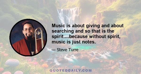 Music is about giving and about searching and so that is the spirit....because without spirit, music is just notes.