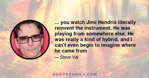 ... you watch Jimi Hendrix literally reinvent the instrument. He was playing from somewhere else. He was really a kind of hybrid, and I can't even begin to imagine where he came from