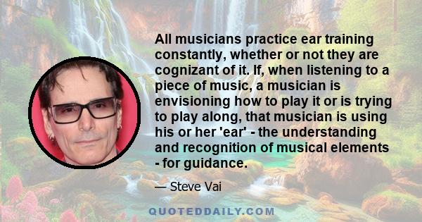 All musicians practice ear training constantly, whether or not they are cognizant of it. If, when listening to a piece of music, a musician is envisioning how to play it or is trying to play along, that musician is