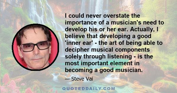 I could never overstate the importance of a musician's need to develop his or her ear. Actually, I believe that developing a good 'inner ear' - the art of being able to decipher musical components solely through