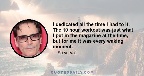 I dedicated all the time I had to it. The 10 hour workout was just what I put in the magazine at the time, but for me it was every waking moment.