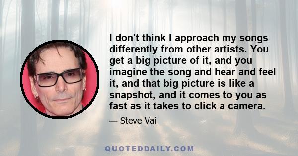 I don't think I approach my songs differently from other artists. You get a big picture of it, and you imagine the song and hear and feel it, and that big picture is like a snapshot, and it comes to you as fast as it