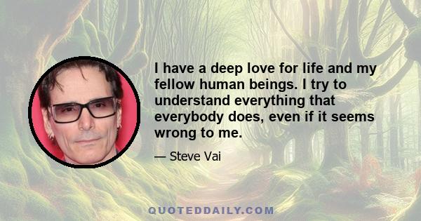 I have a deep love for life and my fellow human beings. I try to understand everything that everybody does, even if it seems wrong to me.