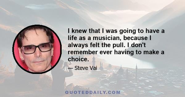 I knew that I was going to have a life as a musician, because I always felt the pull. I don't remember ever having to make a choice.