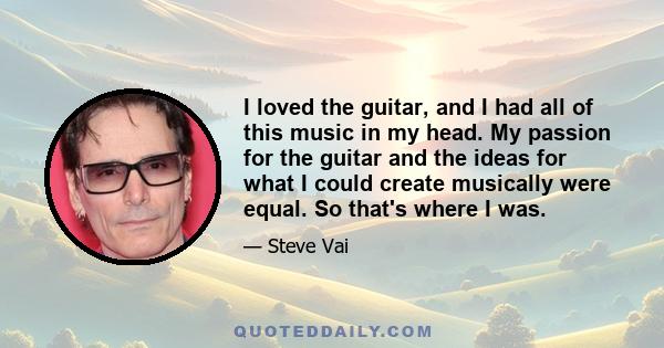 I loved the guitar, and I had all of this music in my head. My passion for the guitar and the ideas for what I could create musically were equal. So that's where I was.