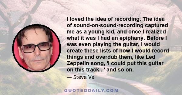 I loved the idea of recording. The idea of sound-on-sound-recording captured me as a young kid, and once I realized what it was I had an epiphany. Before I was even playing the guitar, I would create these lists of how