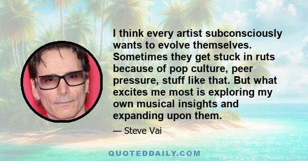 I think every artist subconsciously wants to evolve themselves. Sometimes they get stuck in ruts because of pop culture, peer pressure, stuff like that. But what excites me most is exploring my own musical insights and