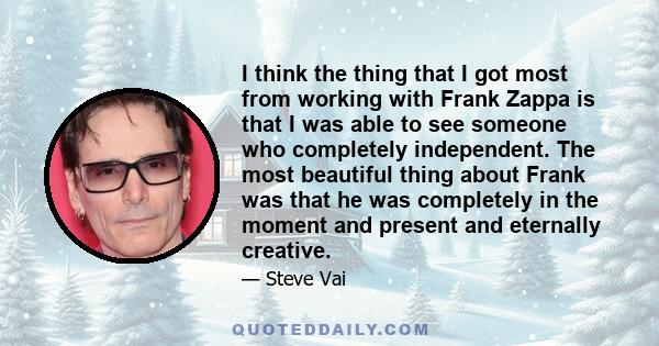I think the thing that I got most from working with Frank Zappa is that I was able to see someone who completely independent. The most beautiful thing about Frank was that he was completely in the moment and present and 