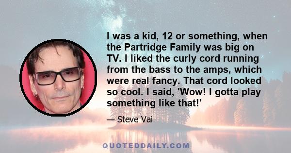 I was a kid, 12 or something, when the Partridge Family was big on TV. I liked the curly cord running from the bass to the amps, which were real fancy. That cord looked so cool. I said, 'Wow! I gotta play something like 