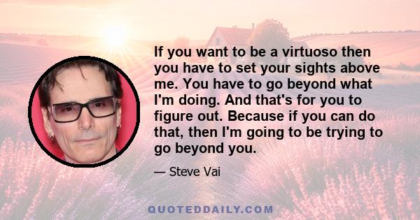 If you want to be a virtuoso then you have to set your sights above me. You have to go beyond what I'm doing. And that's for you to figure out. Because if you can do that, then I'm going to be trying to go beyond you.