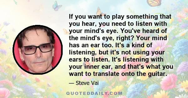 If you want to play something that you hear, you need to listen with your mind's eye. You've heard of the mind's eye, right? Your mind has an ear too. It's a kind of listening, but it's not using your ears to listen.