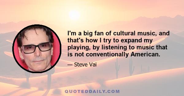 I'm a big fan of cultural music, and that's how I try to expand my playing, by listening to music that is not conventionally American.