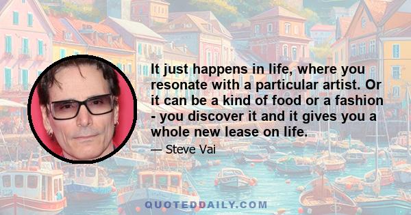 It just happens in life, where you resonate with a particular artist. Or it can be a kind of food or a fashion - you discover it and it gives you a whole new lease on life.