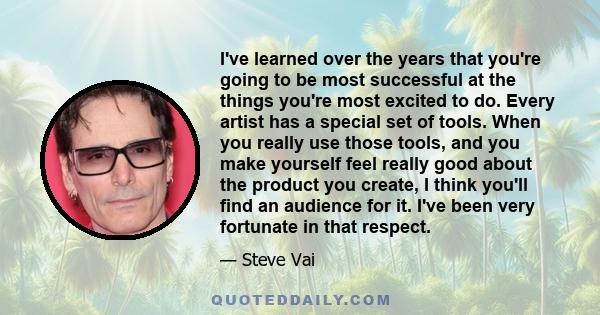 I've learned over the years that you're going to be most successful at the things you're most excited to do. Every artist has a special set of tools. When you really use those tools, and you make yourself feel really