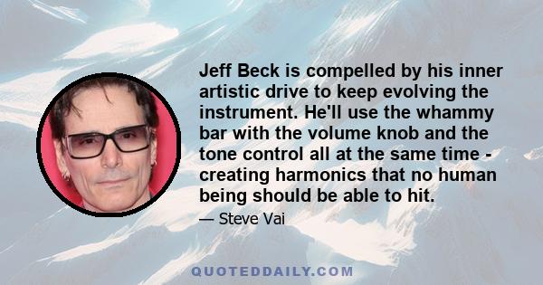 Jeff Beck is compelled by his inner artistic drive to keep evolving the instrument. He'll use the whammy bar with the volume knob and the tone control all at the same time - creating harmonics that no human being should 