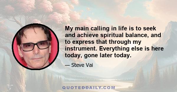 My main calling in life is to seek and achieve spiritual balance, and to express that through my instrument. Everything else is here today, gone later today.