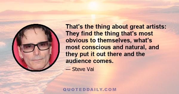 That's the thing about great artists: They find the thing that's most obvious to themselves, what's most conscious and natural, and they put it out there and the audience comes.