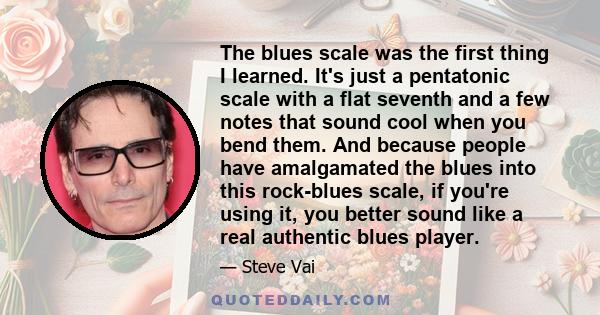 The blues scale was the first thing I learned. It's just a pentatonic scale with a flat seventh and a few notes that sound cool when you bend them. And because people have amalgamated the blues into this rock-blues