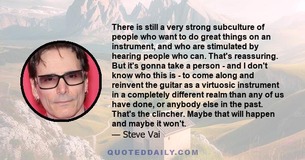 There is still a very strong subculture of people who want to do great things on an instrument, and who are stimulated by hearing people who can. That's reassuring. But it's gonna take a person - and I don't know who